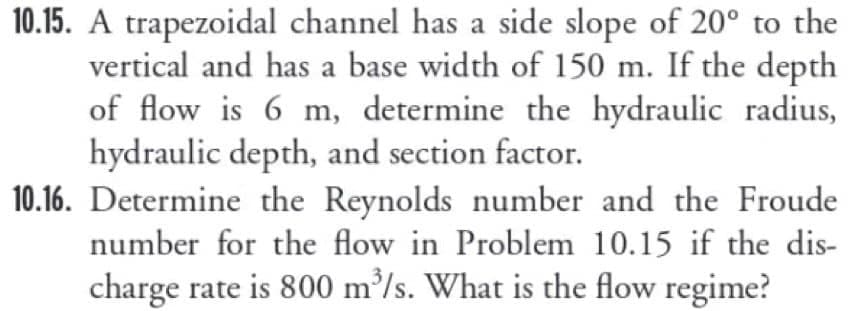 10.15. A trapezoidal channel has a side slope of 20° to the
vertical and has a base width of 150 m. If the depth
of flow is 6 m, determine the hydraulic radius,
hydraulic depth, and section factor.
10.16. Determine the Reynolds number and the Froude
number for the flow in Problem 10.15 if the dis-
charge rate is 800 m³/s. What is the flow regime?
