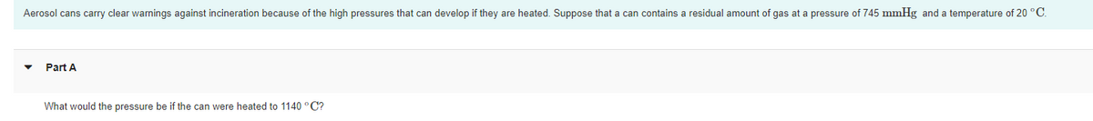 Aerosol cans carry clear warnings against incineration because of the high pressures that can develop if they are heated. Suppose that a can contains a residual amount of gas at a pressure of 745 mmHg and a temperature of 20 °C.
Part A
What would the pressure be if the can were heated to 1140 °C?