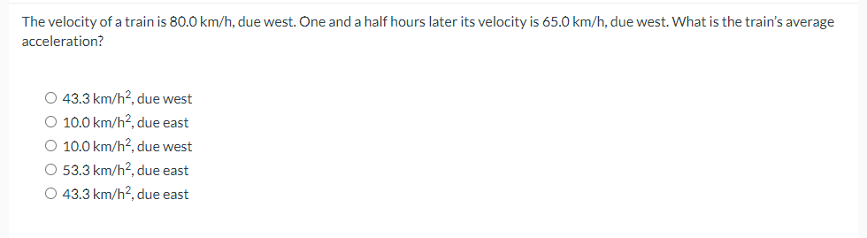 The velocity of a train is 80.0 km/h, due west. One and a half hours later its velocity is 65.0 km/h, due west. What is the train's average
acceleration?
O 43.3 km/h², due west
O 10.0 km/h², due east
O 10.0 km/h², due west
O 53.3 km/h², due east
O 43.3 km/h², due east