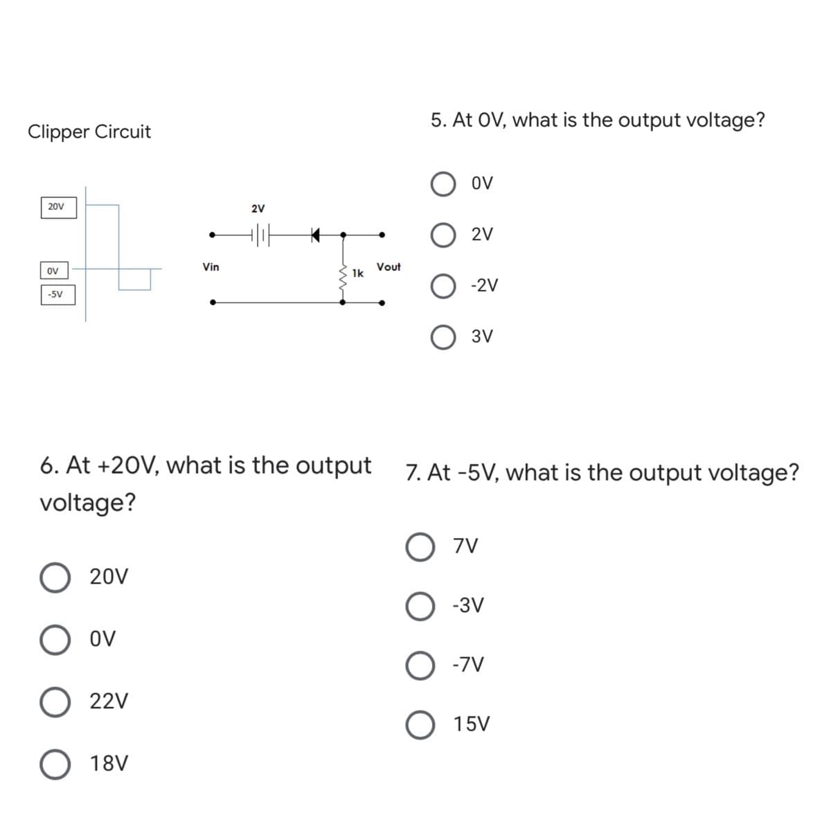 5. At OV, what is the output voltage?
Clipper Circuit
O ov
20V
2V
O 2V
Vin
Vout
1k
ov
O - 2v
-5V
3V
6. At +20V, what is the output
7. At -5V, what is the output voltage?
voltage?
O 7v
20V
О зу
OV
-7V
22V
O 15V
18V
ООО О
ООО О

