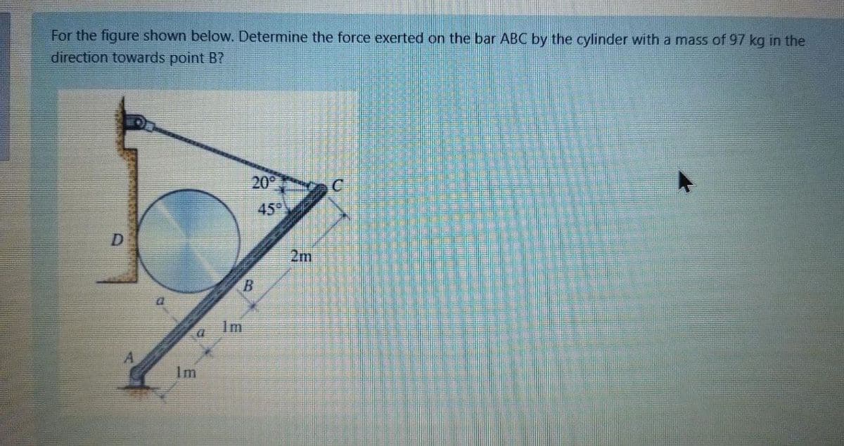 For the figure shown below. Determine the force exerted on the bar ABC by the cylinder with a mass of 97 kg in the
direction towards point B?
20
45
D.
2m
Im
A.
Im
馬
