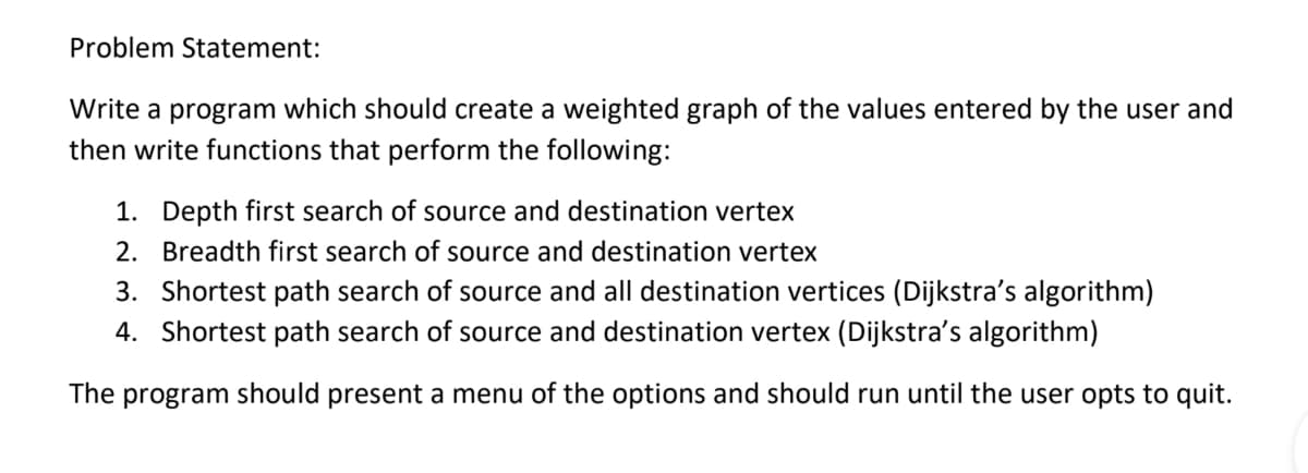 Problem Statement:
Write a program which should create a weighted graph of the values entered by the user and
then write functions that perform the following:
1. Depth first search of source and destination vertex
2. Breadth first search of source and destination vertex
3. Shortest path search of source and all destination vertices (Dijkstra's algorithm)
4. Shortest path search of source and destination vertex (Dijkstra's algorithm)
The
program
should present a menu of the options and should run until the user opts to quit.

