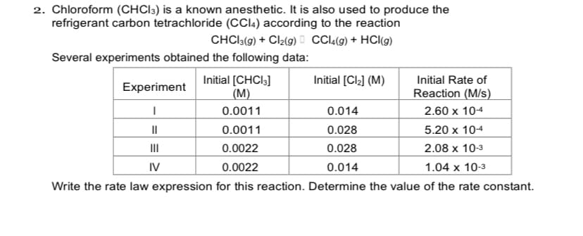 2. Chloroform (CHCI3) is a known anesthetic. It is also used to produce the
refrigerant carbon tetrachloride (CCI4) according to the reaction
CHCI3(9) + Cl2(9) D CCI(9) + HCl(g)
Several experiments obtained the following data:
Initial [CHCI3]
(M)
Initial [Cl2] (M)
Initial Rate of
Experiment
Reaction (M/s)
0.0011
0.014
2.60 x 104
II
0.0011
0.028
5.20 x 104
II
0.0022
0.028
2.08 x 10-3
IV
0.0022
0.014
1.04 x 10-3
Write the rate law expression for this reaction. Determine the value of the rate constant.
