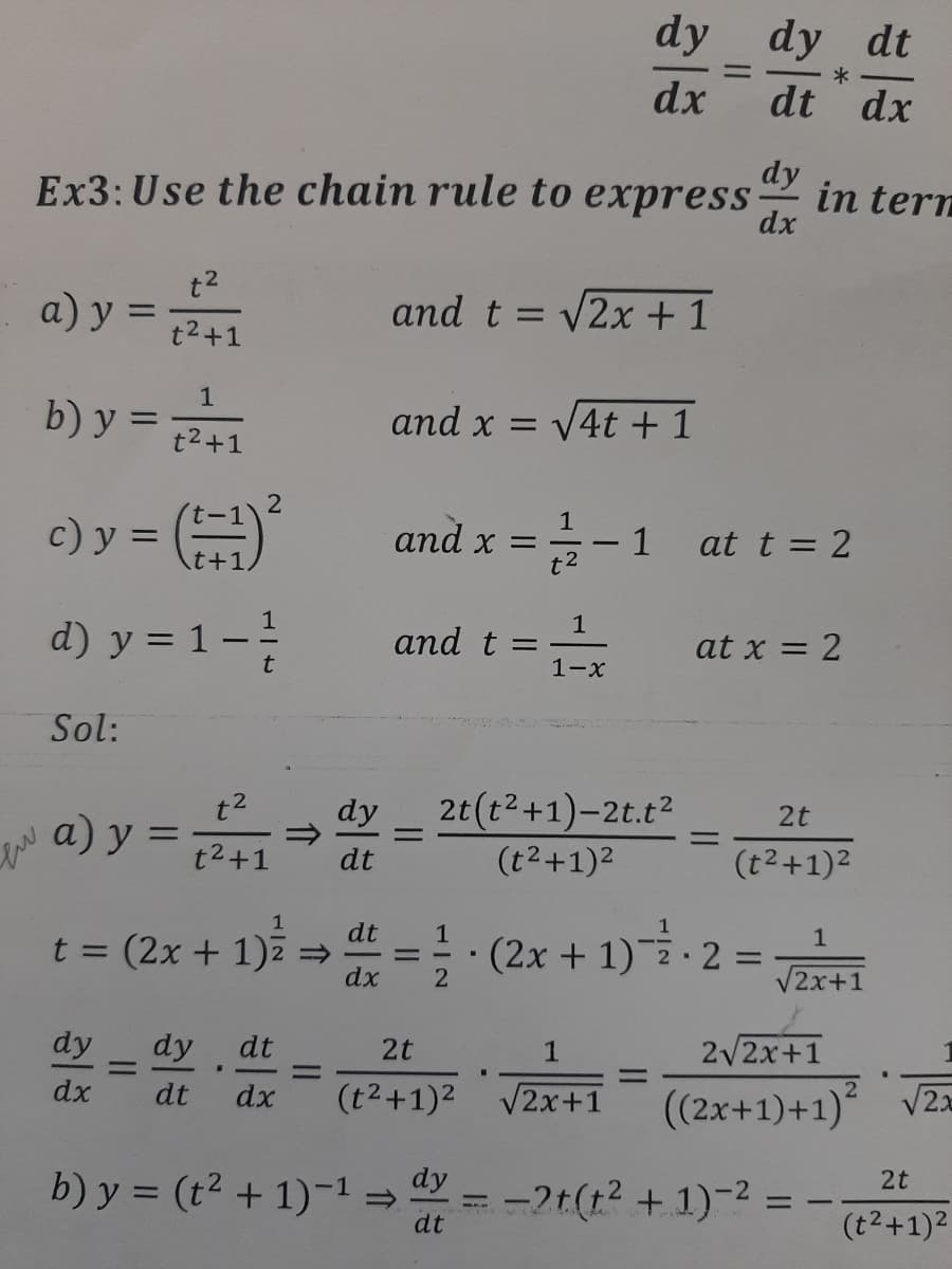 dy dy dt
dx
dt dx
dy
Ex3: Use the chain rule to express-
in tern
dx
t2
a) y =
and t = v2x + 1
%3D
t2+1
1
b) y =
and x = V4t +1
t2+1
c) y = (
1
and x =
1
at t = 2
t+1,
t2
d) y = 1– 1
and t =
1-x
at x = 2
Sol:
t2
a) y :
2t(t2+1)-2t.t2
dy
2t
%3D
%3D
%3D
t2+1
dt
(t2+1)2
(t2+1)2
=!:(2x + 1) 2 = Ei
1
dt
t = (2x + 1)2 =
dx
1
%3D
%3D
2
V2x+1
dy
dy
%3D
dt
2/2x+1
2t
1
%3D
%3D
dx
(2x+1)+1) VZ=
dt
dx
(t2+1)2 V2x+1
b) y = (t2 + 1)-1=
dy
2t
-2t(t2 + 1)-2
dt
(t2+1)2
