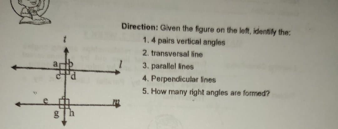 Direction: Given the figure on the left, identify the:
1.4 pairs vertical angles
2. transversal line
a
3. parallel lines
4. Perpendicular lines
5. How many right angles are formed?
