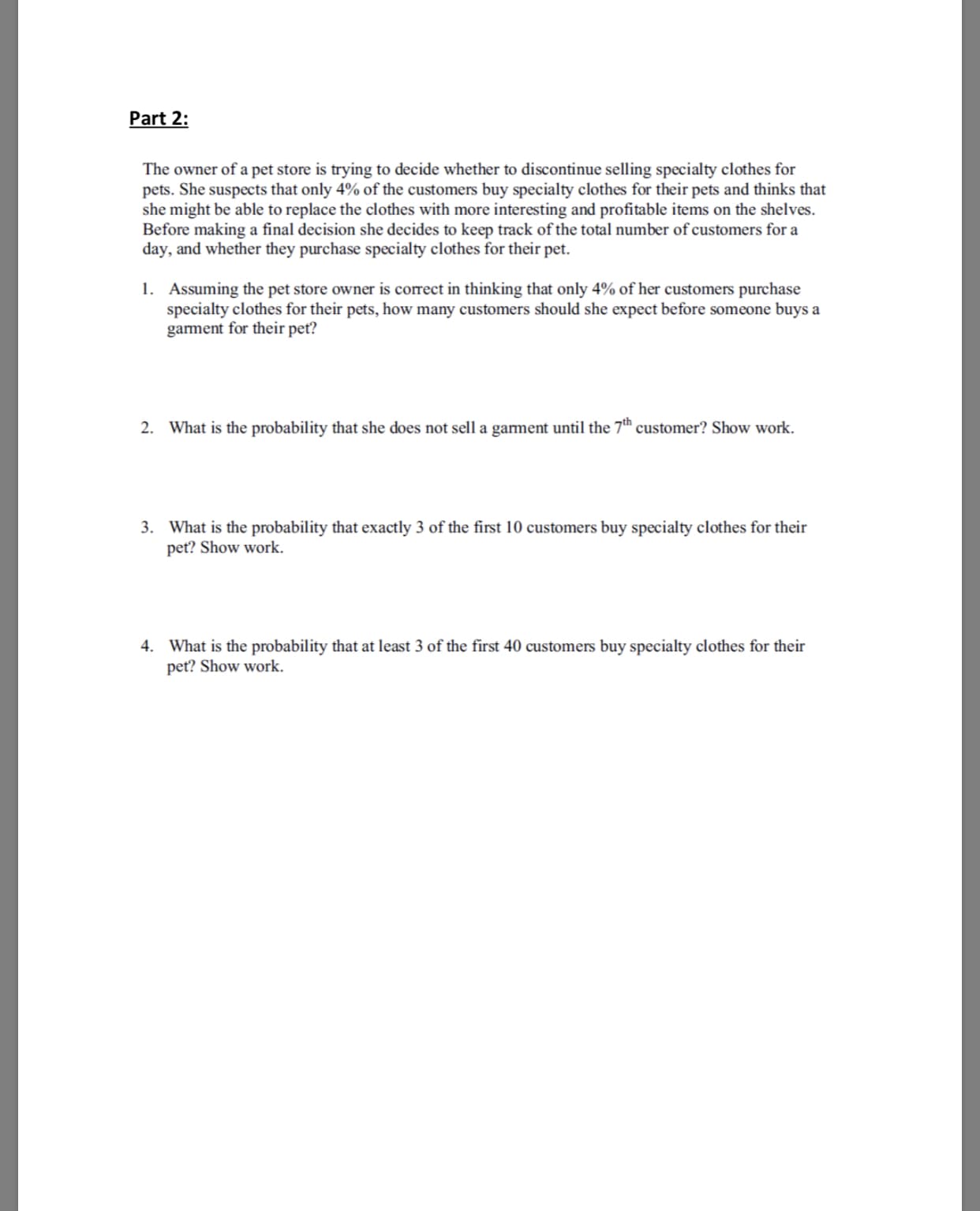 Part 2:
The owner of a pet store is trying to decide whether to discontinue selling specialty clothes for
pets. She suspects that only 4% of the customers buy specialty clothes for their pets and thinks that
she might be able to replace the clothes with more interesting and profitable items on the shelves.
Before making a final decision she decides to keep track of the total number of customers for a
day, and whether they purchase specialty clothes for their pet.
Assuming the pet store owner is correct in thinking that only 4% of her customers purchase
specialty clothes for their pets, how many customers should she expect before someone buys a
garment for their pet?
l.
2.
What is the probability that she does not sell a gament until the 7th customer? Show work.
What is the probability that exactly 3 of the first 10 customers buy specialty clothes for their
pet? Show work.
4.
What is the probability that at least 3 of the first 40 customers buy specialty clothes for their
pet? Show work.
