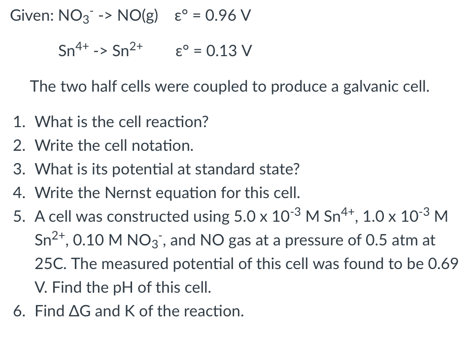 Given: NO3 -> NO(g) ɛ° = 0.96 V
4+
-> Sn2+
ɛ° = 0.13 V
%3D
The two half cells were coupled to produce a galvanic cell.
1. What is the cell reaction?
2. Write the cell notation.
3. What is its potential at standard state?
4. Write the Nernst equation for this cell.
5. A cell was constructed using 5.0 x 103 M Sn+, :
Sn2+, 0.10 M NO3', and NO gas at a pressure of 0.5 atm at
1.0 x
10-3 M
25C. The measured potential of this cell was found to be 0.69
V. Find the pH of this cell.
6. Find AG and K of the reaction.
