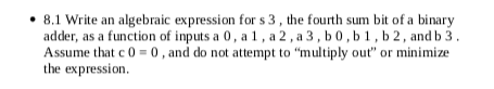 • 8.1 Write an algebraic expression for s 3, the fourth sum bit of a binary
adder, as a function of inputs a 0, a 1, a 2 , a 3 , b 0, b 1, b 2 , and b 3 .
Assume that c 0 = 0 , and do not attempt to "multiply out" or minimize
the expression.
