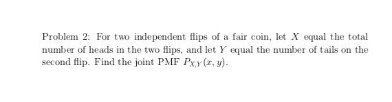 Problem 2: For two independent flips of a fair coin, let X equal the total
number of heads in the two flips, and let Y equal the number of tails on the
second flip. Find the joint PMF PxY(r, y).
