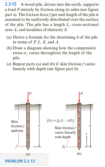 2.3-13 A wood pile, driven into the earth, supports
a load P entirely by friction along its sides (see figure
part a). The friction force f per unit length of the pile is
assumed to be uniformly distributed over the surface
of the pile. The pile has a length L, cross-sectional
area A, and modulus of elasticity E.
(a) Derive a formula for the shortening ô of the pile
in terms of P, L, E, and A.
(b) Draw a diagram showing how the compressive
stress o, varies throughout the length of the
pile.
(c) Repeat parts (a) and (b) if skin friction f varies
linearly with depth (see figure part b).
fy) = fo (1 – y/L);
Skin
friction f
uniform
Skin friction f
varies linearly
with depth
fo
(a)
PROBLEM 2.3-13
