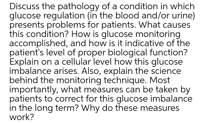 Discuss the pathology of a condition in which
glucose regulation (in the blood and/or urine)
presents problems for patients. What causes
this condition? How is glucose monitoring
accomplished, and how is it indicative of the
patient's level of proper biological function?
Explain on a cellular level how this glucose
imbalance arises. Also, explain the science
behind the monitoring technique. Most
importantly, what measures can be taken by
patients to correct for this glucose imbalance
in the long term? Why do these measures
work?
