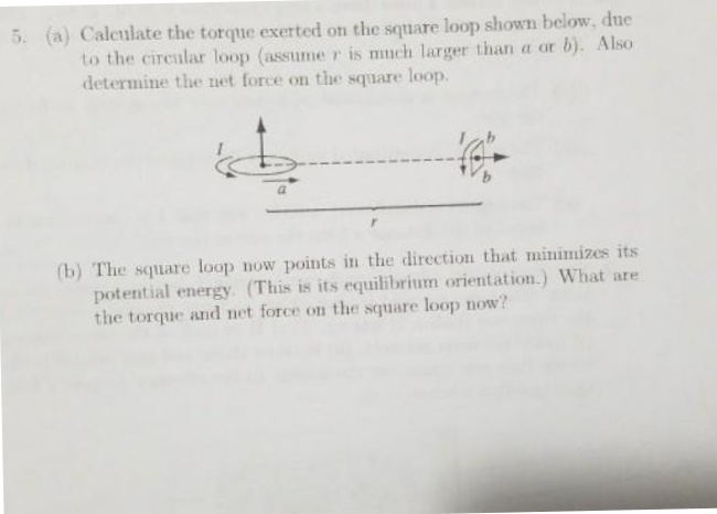 5. (a) Calculate the torque exerted on the square loop shown below, due
to the circular loop (assume r is much larger than a or b). Also
determine the net force on the square loop.
(b) The square loop now points in the direction that minimizes its
potential energy. (This is its equilibrium orientation.) What are
the torque and net force on the square loop now?
