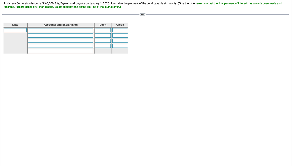 9. Herrera Corporation issued a $400,000, 8%, 7-year bond payable on January 1, 2025. Journalize the payment of the bond payable at maturity. (Give the date.) (Assume that the final payment of interest has already been made and
recorded. Record debits first, then credits. Select explanations on the last line of the journal entry.)
Date
Accounts and Explanation
Debit
Credit
...