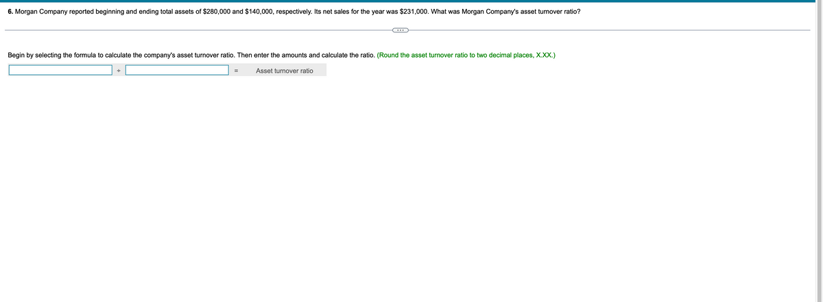 6. Morgan Company reported beginning and ending total assets of $280,000 and $140,000, respectively. Its net sales for the year was $231,000. What was Morgan Company's asset turnover ratio?
Begin by selecting the formula to calculate the company's asset turnover ratio. Then enter the amounts and calculate the ratio. (Round the asset turnover ratio to two decimal places, X.XX.)
÷
=
Asset turnover ratio