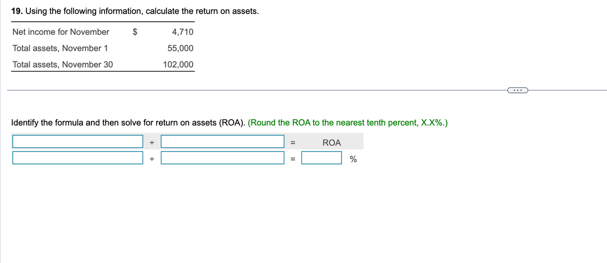 19. Using the following information, calculate the return on assets.
Net income for November
Total assets, November 1
Total assets, November 30
$
Identify the formula and then solve for return on assets (ROA). (Round the ROA to the nearest tenth percent, X.X%.)
ROA
+
4,710
55,000
102,000
+
=
%