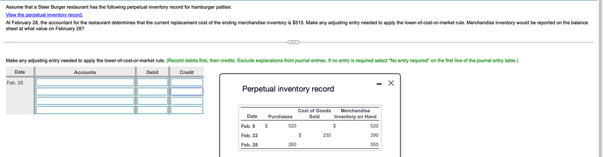 Assume that a Steer Burger restaurant has the following perpetual inventory record for hamburger patties:
View the perpetual inventory record.
At February 28, the accountant for the restaurant determines that the current replacement cost of the ending merchandise inventory is $515. Make any adjusting entry needed to apply the lower-of-cost-or-market rule. Merchandise inventory would be reported on the balance
sheet at what value on February 28?
...
Make any adjusting entry needed to apply the lower-of-cost-or-market rule. (Record debits first, then credits. Exclude explanations from journal entries. If no entry is required select "No entry required" on the first line of the journal entry table.)
Date
Feb. 28
Accounts
Debit
Credit
Perpetual inventory record
-
Cost of Goods
Merchandise
Date
Purchases
Sold
Inventory on Hand
Feb. 9
$
520
520
Feb. 22
230
290
Feb. 28
260
550