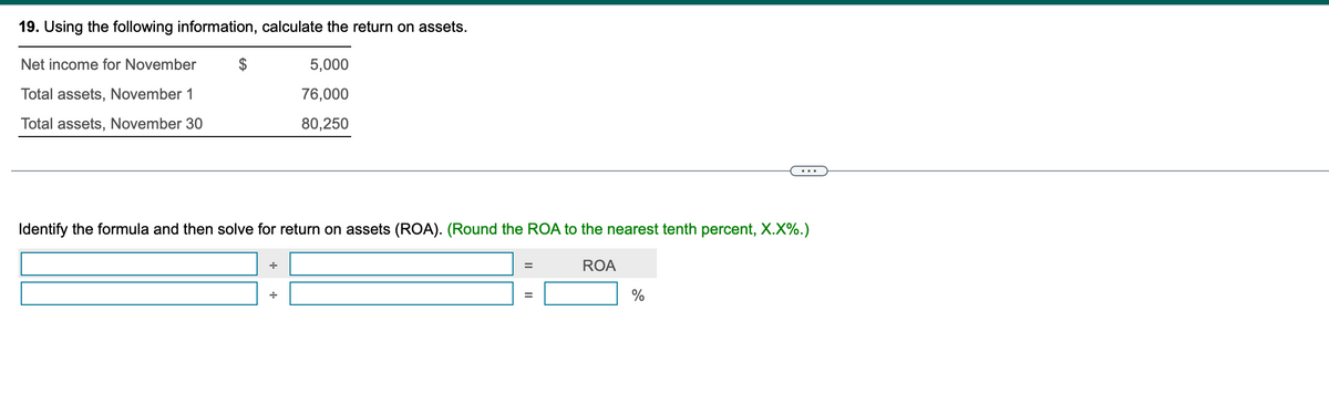 19. Using the following information, calculate the return on assets.
Net income for November
Total assets, November 1
5,000
76,000
Total assets, November 30
80,250
...
Identify the formula and then solve for return on assets (ROA). (Round the ROA to the nearest tenth percent, X.X%.)
÷
ROA
%