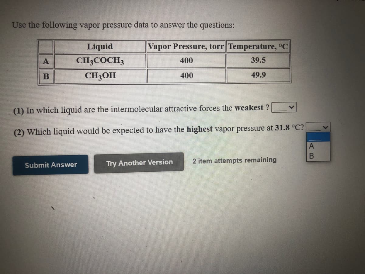 Use the following vapor pressure data to answer the questions:
Liquid
Vapor Pressure, torr Temperature, °C
A
CH3COCH3
400
39.5
CH3OH
400
49.9
(1) In which liquid are the intermolecular attractive forces the weakest ?
(2) Which liquid would be expected to have the highest vapor pressure at 31.8 °C?
Try Another Version
2 item attempts remaining
Submit Answer
AB
