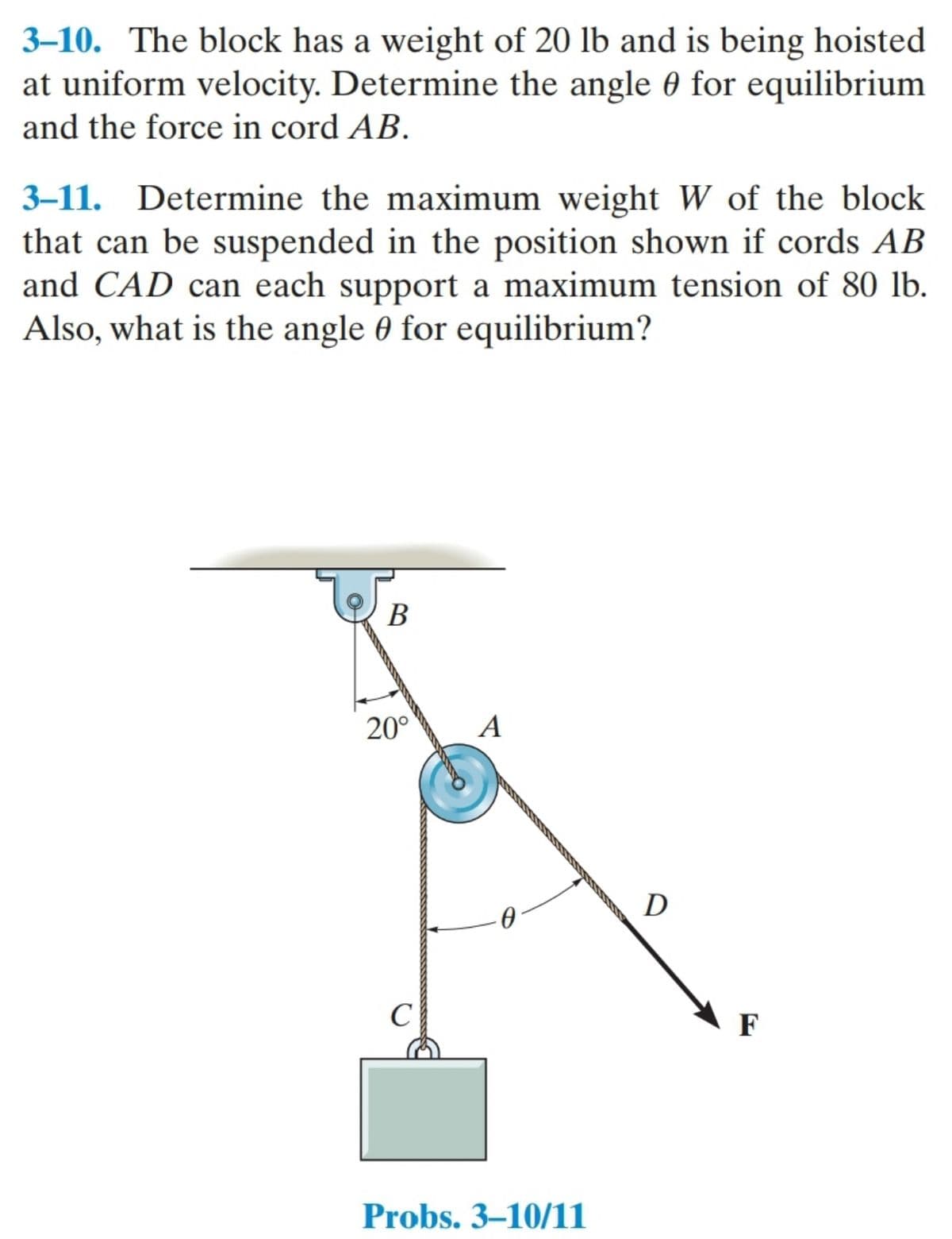 3–10. The block has a weight of 20 lb and is being hoisted
at uniform velocity. Determine the angle 0 for equilibrium
and the force in cord AB.
3-11. Determine the maximum weight W of the block
that can be suspended in the position shown if cords AB
and CAD can each support a maximum tension of 80 lb.
Also, what is the angle 0 for equilibrium?
В
20°
A
D
C
F
Probs. 3–10/11
