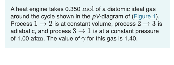 A heat engine takes 0.350 mol of a diatomic ideal gas
around the cycle shown in the pV-diagram of (Figure 1).
Process 1 → 2 is at constant volume, process 2 → 3 is
adiabatic, and process 3 → 1 is at a constant pressure
of 1.00 atm. The value of y for this gas is 1.40.