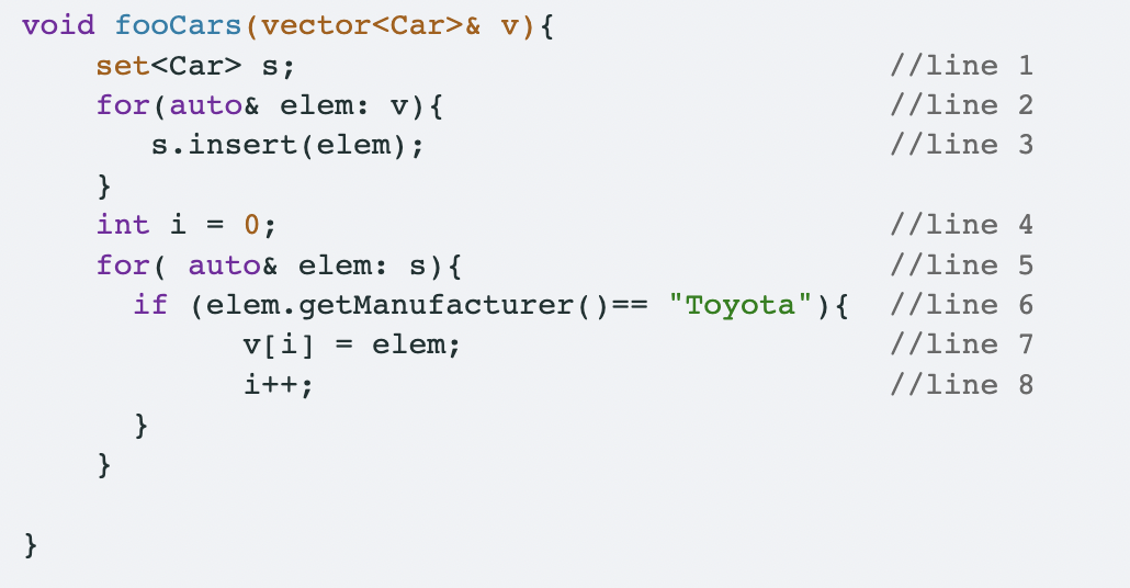 void fooCars
}
(vector<Car>& v) {
set<Car> S;
//line 1
//line 2
for (auto& elem: v) {
s.insert (elem);
//line 3
}
int i =
0;
//line 4
for auto& elem: s) {
//line 5
if
(elem.getManufacturer () == "Toyota") { //line 6
v[i]
= elem;
//line 7
i++;
//line 8
}
}