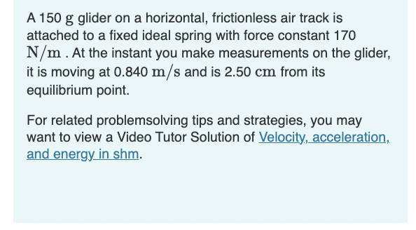 A 150 g glider on a horizontal, frictionless air track is
attached to a fixed ideal spring with force constant 170
N/m. At the instant you make measurements on the glider,
it is moving at 0.840 m/s and is 2.50 cm from its
equilibrium point.
For related problemsolving tips and strategies, you may
want to view a Video Tutor Solution of Velocity, acceleration,
and energy in shm.