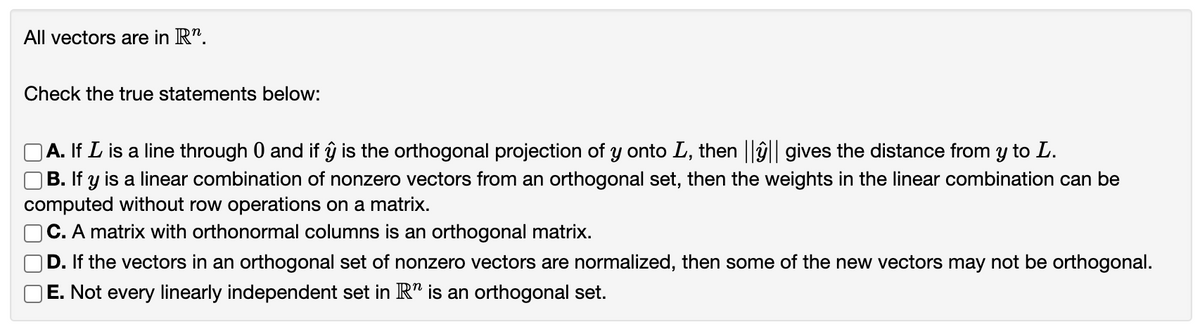All vectors are in R".
Check the true statements below:
A. If L is a line through 0 and if ŷ is the orthogonal projection of y onto L, then ||ŷ|| gives the distance from y to L.
B. If y is a linear combination of nonzero vectors from an orthogonal set, then the weights in the linear combination can be
computed without row operations on a matrix.
C. A matrix with orthonormal columns is an orthogonal matrix.
D. If the vectors in an orthogonal set of nonzero vectors are normalized, then some of the new vectors may not be orthogonal.
E. Not every linearly independent set in R" is an orthogonal set.