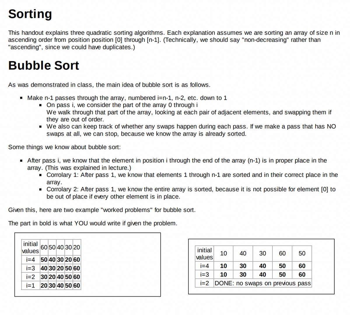 Sorting
This handout explains three quadratic sorting algorithms. Each explanation assumes we are sorting an array of size n in
ascending order from position position [0] through [n-1]. (Technically, we should say "non-decreasing" rather than
"ascending", since we could have duplicates.)
Bubble Sort
As was demonstrated in class, the main idea of bubble sort is as follows.
■ Make n-1 passes through the array, numbered i=n-1, n-2, etc. down to 1
On pass i, we consider the part of the array 0 through i
We walk through that part of the array, looking at each pair of adjacent elements, and swapping them if
they are out of order.
■
▪ We also can keep track of whether any swaps happen during each pass. If we make a pass that has NO
swaps at all, we can stop, because we know the array is already sorted.
Some things we know about bubble sort:
▪ After pass i, we know that the element in position i through the end of the array (n-1) is in proper place in the
array. (This was explained in lecture.)
■ Corrolary 1: After pass 1, we know that elements 1 through n-1 are sorted and in their correct place in the
array.
■
Corrolary 2: After pass 1, we know the entire array is sorted, because it is not possible for element [0] to
be out of place if every other element is in place.
Given this, here are two example "worked problems" for bubble sort.
The part in bold is what YOU would write if given the problem.
initial
60 50 40 30 20
values
i=4 50 40 30 20 60
i=3 40 30 20 50 60
i=2
30 20 40 50 60
i=1 20 30 40 50 60
initial
values
10 40 30
60 50
i=4
10
50 60
50 60
i=3
10 30 40
i=2 DONE: no swaps on previous pass