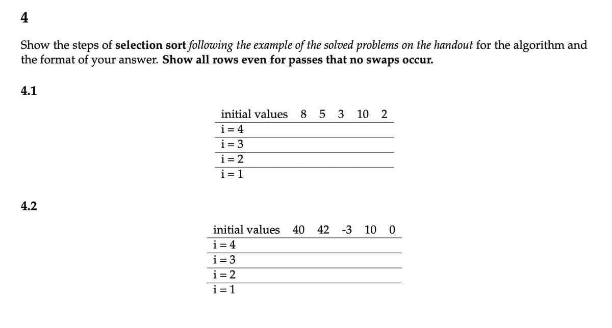 4
Show the steps of selection sort following the example of the solved problems on the handout for the algorithm and
the format of your answer. Show all rows even for passes that no swaps occur.
4.1
4.2
initial values 8 5 3 10 2
i = 4
i=3
i = 2
i=1
initial values 40 42 -3 10 0
i=4
i=3
i= 2
i=1