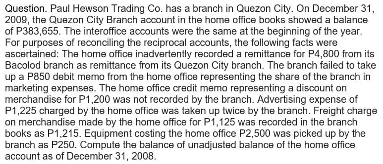 Question. Paul Hewson Trading Co. has a branch in Quezon City. On December 31,
2009, the Quezon City Branch account in the home office books showed a balance
of P383,655. The interoffice accounts were the same at the beginning of the year.
For purposes of reconciling the reciprocal accounts, the following facts were
ascertained: The home office inadvertently recorded a remittance for P4,800 from its
Bacolod branch as remittance from its Quezon City branch. The branch failed to take
up a P850 debit memo from the home office representing the share of the branch in
marketing expenses. The home office credit memo representing a discount on
merchandise for P1,200 was not recorded by the branch. Advertising expense of
P1,225 charged by the home office was taken up twice by the branch. Freight charge
on merchandise made by the home office for P1,125 was recorded in the branch
books as P1,215. Equipment costing the home office P2,500 was picked up by the
branch as P250. Compute the balance of unadjusted balance of the home office
account as of December 31, 2008.