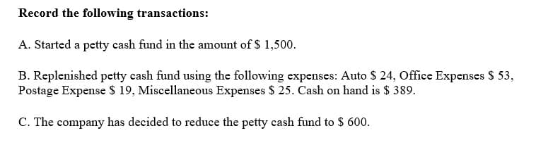 Record the following transactions:
A. Started a petty cash fund in the amount of $ 1,500.
B. Replenished petty cash fund using the following expenses: Auto $ 24, Office Expenses $ 53,
Postage Expense $ 19, Miscellaneous Expenses $ 25. Cash on hand is $ 389.
C. The company has decided to reduce the petty cash fund to $ 600.