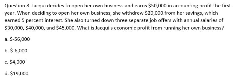 Question 8. Jacqui decides to open her own business and earns $50,000 in accounting profit the first
year. When deciding to open her own business, she withdrew $20,000 from her savings, which
earned 5 percent interest. She also turned down three separate job offers with annual salaries of
$30,000, $40,000, and $45,000. What is Jacqui's economic profit from running her own business?
a. $-56,000
b. $-6,000
c. $4,000
d. $19,000