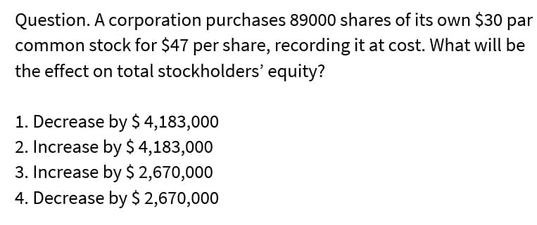 Question. A corporation purchases 89000 shares of its own $30 par
common stock for $47 per share, recording it at cost. What will be
the effect on total stockholders' equity?
1. Decrease by $ 4,183,000
2. Increase by $ 4,183,000
3. Increase by $ 2,670,000
4. Decrease by $ 2,670,000