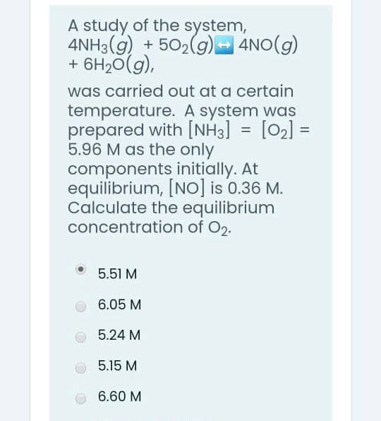 A study of the system,
4NH3(g) + 502(g)- 4NO(g)
+ 6H20(g),
was carried out at a certain
temperature. A system was
prepared with [NH3] = [02] =
5.96 M as the only
components initially. At
equilibrium, [NO] is 0.36 M.
Calculate the equilibrium
concentration of O2.
%3D
5.51 M
6.05 M
5.24 M
5.15 M
6.60 M
