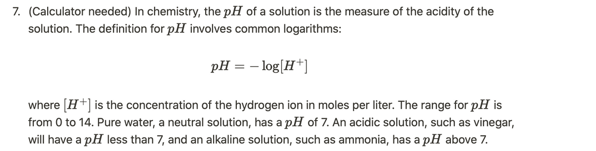 7. (Calculator needed) In chemistry, the pH of a solution is the measure of the acidity of the
solution. The definition for pH involves common logarithms:
pH = -log[H+]
where [H+] is the concentration of the hydrogen ion in moles per liter. The range for pH is
from 0 to 14. Pure water, a neutral solution, has a pH of 7. An acidic solution, such as vinegar,
will have a pH less than 7, and an alkaline solution, such as ammonia, has a pH above 7.
