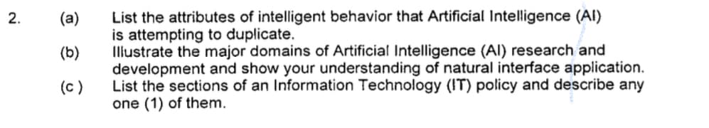 List the attributes of intelligent behavior that Artificial Intelligence (Al)
is attempting to duplicate.
Illustrate the major domains of Artificial Intelligence (Al) research and
development and show your understanding of natural interface application.
List the sections of an Information Technology (IT) policy and describe any
one (1) of them.
(a)
(b)
(c)
2.
