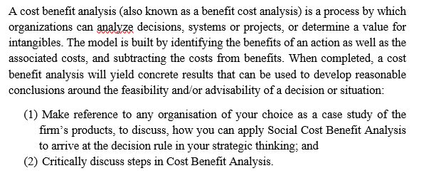 A cost benefit analysis (also known as a benefit cost analysis) is a process by which
organizations can analyze decisions, systems or projects, or determine a value for
intangibles. The model is built by identifying the benefits of an action as well as the
associated costs, and subtracting the costs from benefits. When completed, a cost
benefit analysis will yield concrete results that can be used to develop reasonable
conclusions around the feasibility and/or advisability of a decision or situation:
(1) Make reference to any organisation of your choice as a case study of the
firm's products, to discuss, how you can apply Social Cost Benefit Analysis
to arrive at the decision rule in your strategic thinking; and
(2) Critically discuss steps in Cost Benefit Analysis.