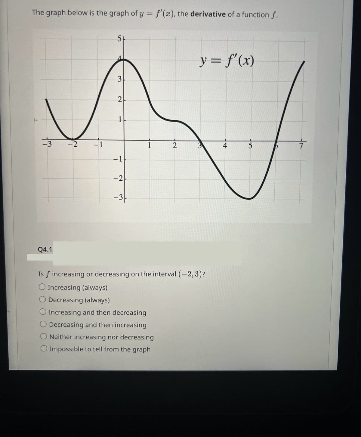 The graph below is the graph of y = f'(x), the derivative of a function f.
y = f'(x)
3-
2
✓
1|
-3 -2 -1
1
2
4
5
- 1
-21
|=
5+
Q4.1
-3-
Is f increasing or decreasing on the interval (-2, 3)?
O Increasing (always)
O Decreasing (always)
O Increasing and then decreasing
O Decreasing and then increasing
Neither increasing nor decreasing
O Impossible to tell from the graph
T