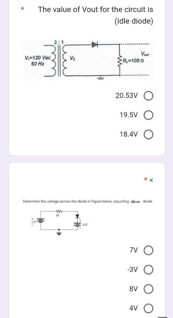 *
The value of Vout for the circuit is
(Idle diode)
V₁=120 Vac
60 Hz
3:1
V₂
www
10
SV
R₁=1000
20.53V
19.5V
18.4V
Determine the voltage across the diode in Figure below, assuming silicon diode
Vout
7V
-3V
*<
8V O
4V O