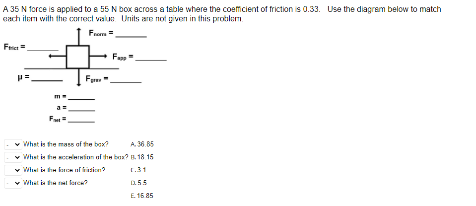 A 35 N force is applied to a 55 N box across a table where the coefficient of friction is 0.33. Use the diagram below to match
each item with the correct value. Units are not given in this problem.
Fnorm =
Ffrict =
P=
m=
a =
Fnet =
Fgrav
Fapp
✓ What is the mass of the box?
A. 36.85
✓ What is the acceleration of the box? B. 18.15
✓ What is the force of friction?
C.3.1
✓ What is the net force?
D.5.5
E. 16.85