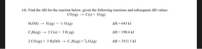 (4) Find the AH for the reaction below, given the following reactions and subsequent AH values:
CO₂(g) → C(s) + O₂(g)
H₂O(1)→ H₂(g)+ ½ O₂(g)
C₂H.(g)
2 C(s) + 3H₂(g)
2 CO₂(g) + 3 H₂O(1)→ C₂H(g) + ¹/₂O₂(g)
1
ΔΗ = 643 kJ
ΔΗ = 190,6 kJ
AH=3511.1 kJ