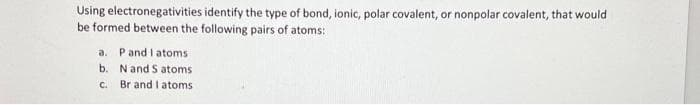 Using electronegativities identify the type of bond, ionic, polar covalent, or nonpolar covalent, that would
be formed between the following pairs of atoms:
a. P and I atoms
b.
N and S atoms
c.
Br and I atoms