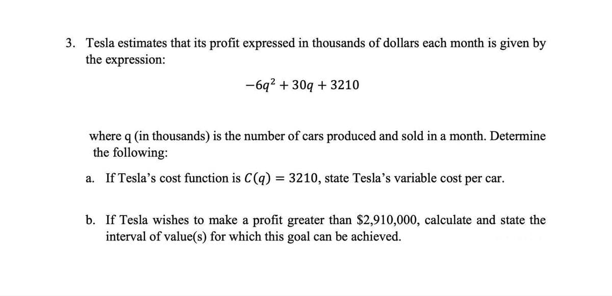 3. Tesla estimates that its profit expressed in thousands of dollars each month is given by
the expression:
-6q² + 30q+3210
where q (in thousands) is the number of cars produced and sold in a month. Determine
the following:
a. If Tesla's cost function is C(q) = 3210, state Tesla's variable cost per car.
b. If Tesla wishes to make a profit greater than $2,910,000, calculate and state the
interval of value(s) for which this goal can be achieved.