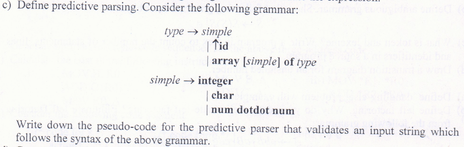 c) Define predictive parsing. Consider the following grammar:
type → simple
| Tid
array [simple] of type
simple → integer
| char
num dotdot num
Write down the pseudo-code for the predictive parser that validates an input string which
follows the syntax of the above grammar.
