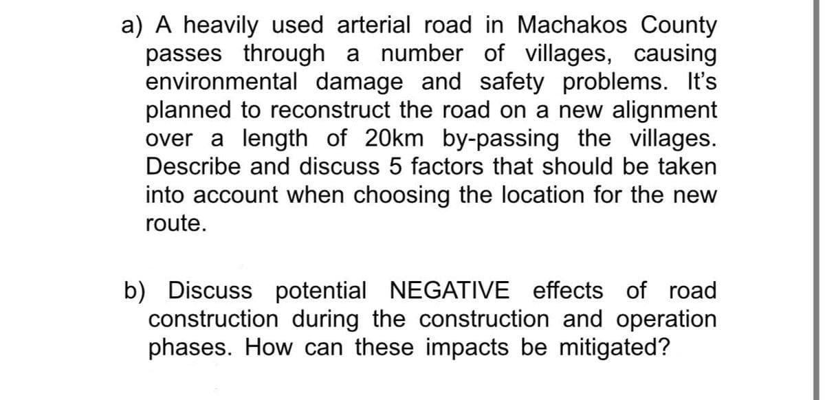 a) A heavily used arterial road in Machakos County
passes through a number of villages, causing
environmental damage and safety problems. It's
planned to reconstruct the road on a new alignment
over a length of 20km by-passing the villages.
Describe and discuss 5 factors that should be taken
into account when choosing the location for the new
route.
b) Discuss potential NEGATIVE effects of road
construction during the construction and operation
phases. How can these impacts be mitigated?
