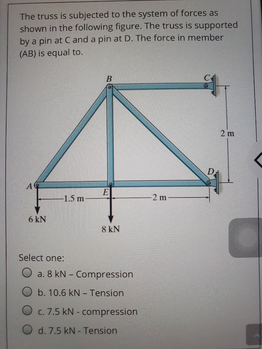 The truss is subjected to the system of forces as
shown in the following figure. The truss is supported
by a pin at C and a pin at D. The force in member
(AB) is equal to.
2 m
D
-1.5 m
2 m
6 kN
8 kN
Select one:
a. 8 kN - Compression
O b. 10.6 kN - Tension
O c. 7.5 kN - compression
O d. 7.5 kN - Tension

