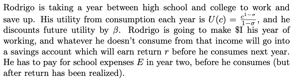 Rodrigo is taking a year between high school and college to work and
save up. His utility from consumption each year is U(c) =
discounts future utility by B. Rodrigo is going to make $I his year of
working, and whatever he doesn't consume from that income will
a savings account which will earn return r before he consumes next year.
He has to pay for school expenses E in year two, before he consumes (but
after return has been realized).
1-o
and he
go
into
