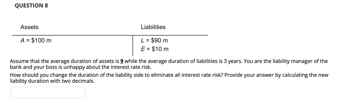 QUESTION 8
Assets
Liabilities
A = $100 m
L = $90 m
E = $10 m
%3D
Assume that the average duration of assets is 9 while the average duration of liabilities is 3 years. You are the liability manager of the
bank and your boss is unhappy about the interest rate risk.
How should you change the duration of the liability side to eliminate all interest rate risk? Provide your answer by calculating the new
liability duration with two decimals.
