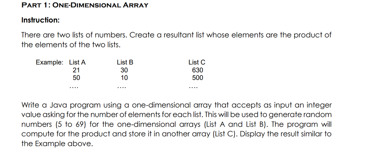 PART 1: ONE-DIMENSIONAL ARRAY
Instruction:
There are two lists of numbers. Create a resultant list whose elements are the product of
the elements of the two lists.
Example: List A
List B
List C
30
10
630
500
21
50
Write a Java program using a one-dimensional array that accepts as input an integer
value asking for the number of elements for each list. This will be used to generate random
numbers (5 to 69) for the one-dimensional arrays (List A and List B). The program will
compute for the product and store it in another array (List C). Display the result similar to
the Example above.
