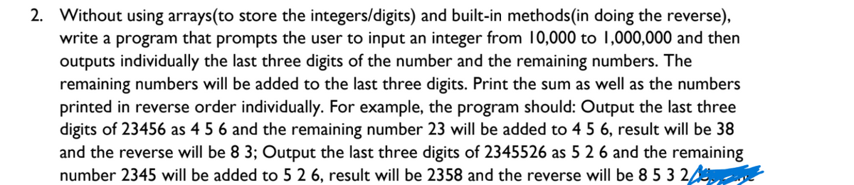 2. Without using arrays(to store the integers/digits) and built-in methods(in doing the reverse),
write a program that prompts the user to input an integer from 10,000 to 1,000,000 and then
outputs individually the last three digits of the number and the remaining numbers. The
remaining numbers will be added to the last three digits. Print the sum as well as the numbers
printed in reverse order individually. For example, the program should: Output the last three
digits of 23456 as 4 5 6 and the remaining number 23 will be added to 4 5 6, result will be 38
and the reverse will be 8 3; Output the last three digits of 2345526 as 5 2 6 and the remaining
number 2345 will be added to 5 2 6, result will be 2358 and the reverse will be 8 5 3 2
